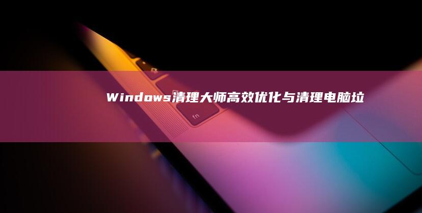 Windows清理大师：高效优化与清理电脑垃圾解决方案