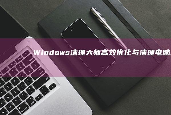 Windows清理大师：高效优化与清理电脑垃圾解决方案